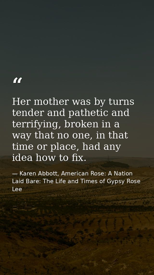 Her mother was by turns tender and pathetic and terrifying, broken in a way that no one, in that time or place, had any  — Karen Abbott, American Rose: A Nation Laid Bare: The Life and Times of Gypsy Rose Lee
