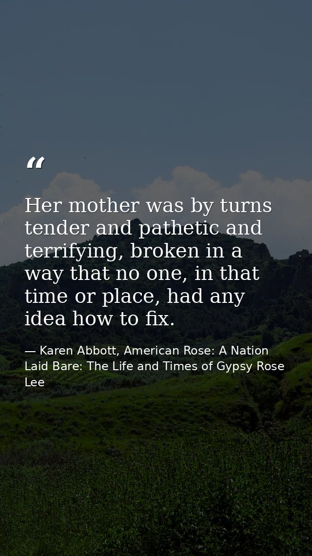 Her mother was by turns tender and pathetic and terrifying, broken in a way that no one, in that time or place, had any  — Karen Abbott, American Rose: A Nation Laid Bare: The Life and Times of Gypsy Rose Lee
