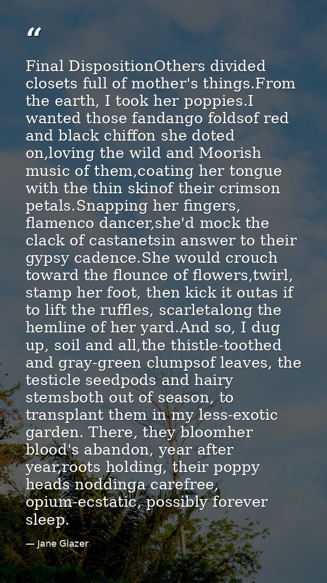 Final DispositionOthers divided closets full of mother's things.From the earth, I took her poppies.I wanted those fandan — Jane Glazer