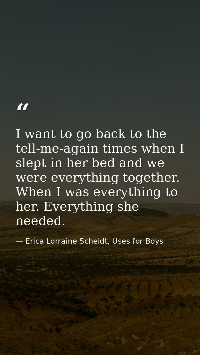 I want to go back to the tell-me-again times when I slept in her bed and we were everything together. When I was everyth — Erica Lorraine Scheidt, Uses for Boys