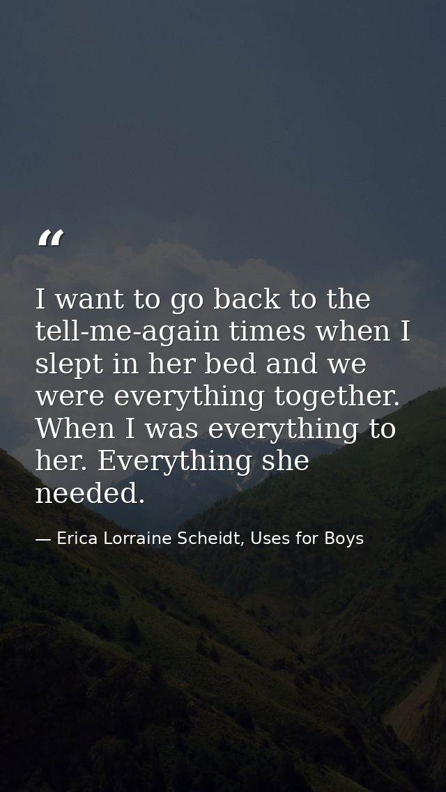 I want to go back to the tell-me-again times when I slept in her bed and we were everything together. When I was everyth — Erica Lorraine Scheidt, Uses for Boys