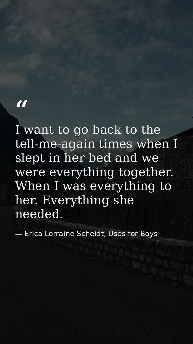 I want to go back to the tell-me-again times when I slept in her bed and we were everything together. When I was everyth — Erica Lorraine Scheidt, Uses for Boys