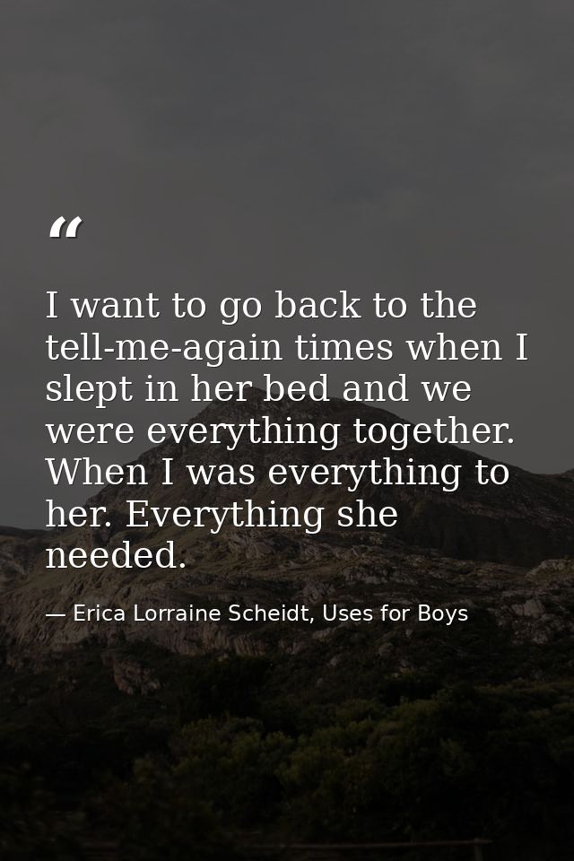I want to go back to the tell-me-again times when I slept in her bed and we were everything together. When I was everyth — Erica Lorraine Scheidt, Uses for Boys