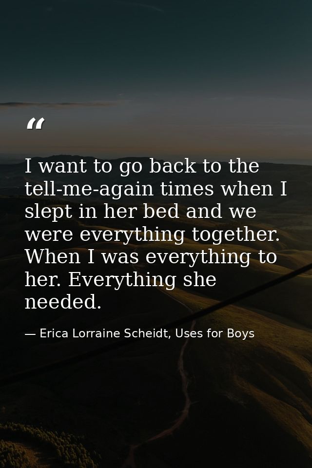 I want to go back to the tell-me-again times when I slept in her bed and we were everything together. When I was everyth — Erica Lorraine Scheidt, Uses for Boys