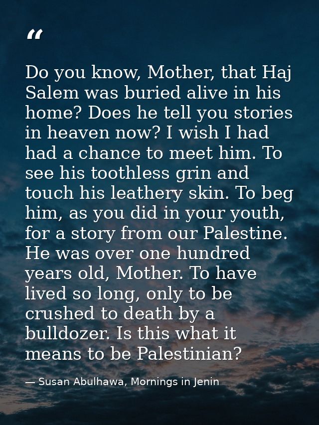 Do you know, Mother, that Haj Salem was buried alive in his home? Does he tell you stories in heaven now? I wish I had h — Susan Abulhawa, Mornings in Jenin