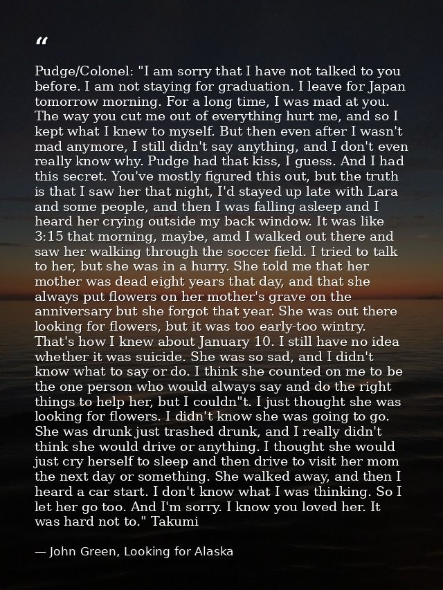 Pudge/Colonel: "I am sorry that I have not talked to you before. I am not staying for graduation. I leave for Japan tomo — John Green, Looking for Alaska