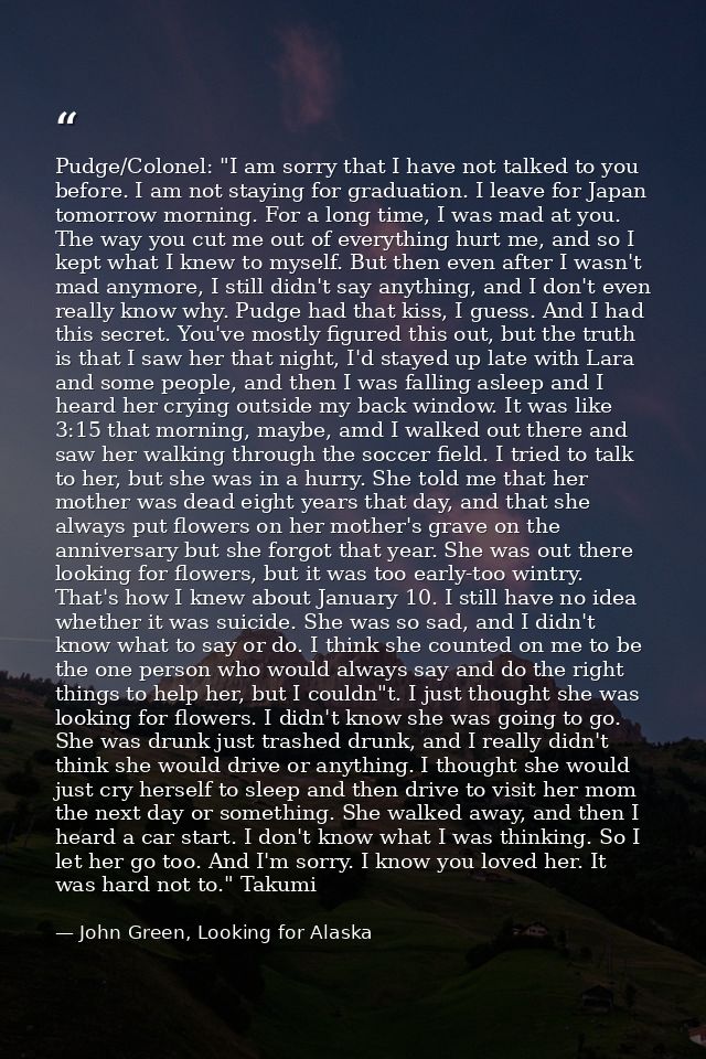 Pudge/Colonel: "I am sorry that I have not talked to you before. I am not staying for graduation. I leave for Japan tomo — John Green, Looking for Alaska