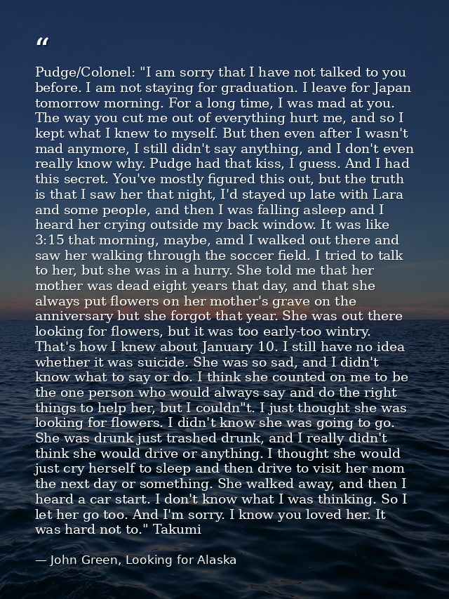 Pudge/Colonel: "I am sorry that I have not talked to you before. I am not staying for graduation. I leave for Japan tomo — John Green, Looking for Alaska