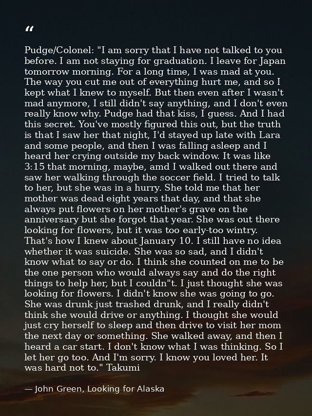 Pudge/Colonel: "I am sorry that I have not talked to you before. I am not staying for graduation. I leave for Japan tomo — John Green, Looking for Alaska
