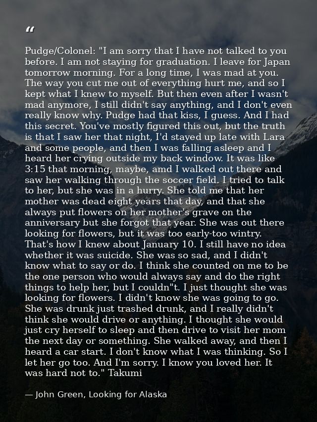 Pudge/Colonel: "I am sorry that I have not talked to you before. I am not staying for graduation. I leave for Japan tomo — John Green, Looking for Alaska