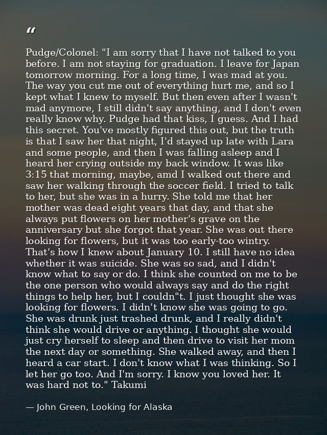 Pudge/Colonel: "I am sorry that I have not talked to you before. I am not staying for graduation. I leave for Japan tomo — John Green, Looking for Alaska