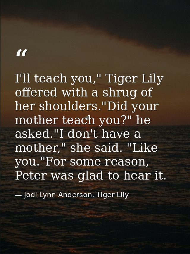 I'll teach you," Tiger Lily offered with a shrug of her shoulders."Did your mother teach you?" he asked."I don't have a  — Jodi Lynn Anderson, Tiger Lily