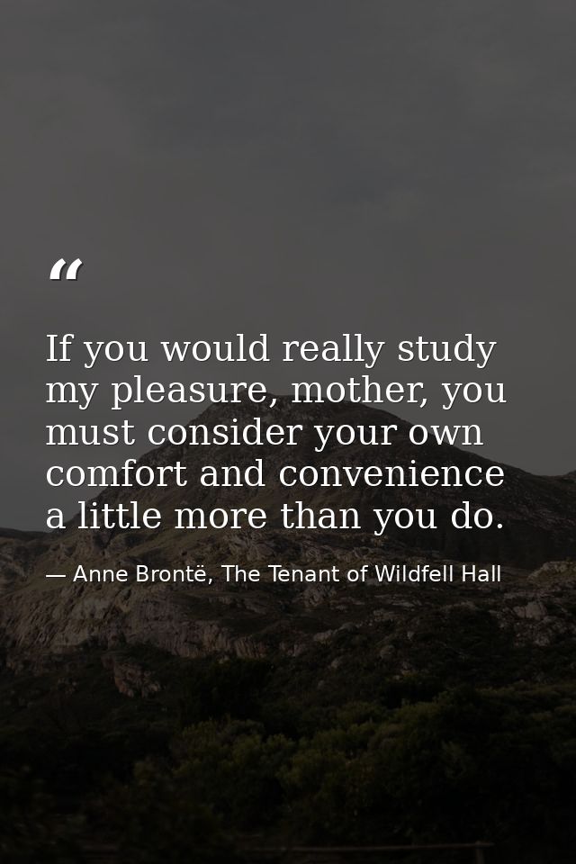 If you would really study my pleasure, mother, you must consider your own comfort and convenience a little more than you — Anne Brontë, The Tenant of Wildfell Hall