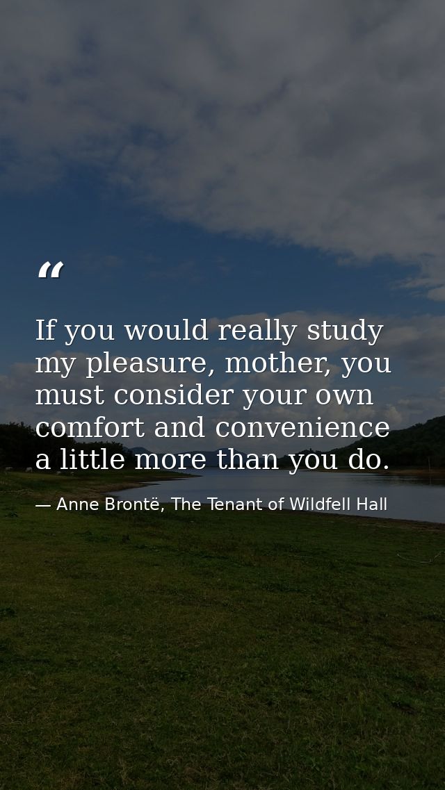 If you would really study my pleasure, mother, you must consider your own comfort and convenience a little more than you — Anne Brontë, The Tenant of Wildfell Hall