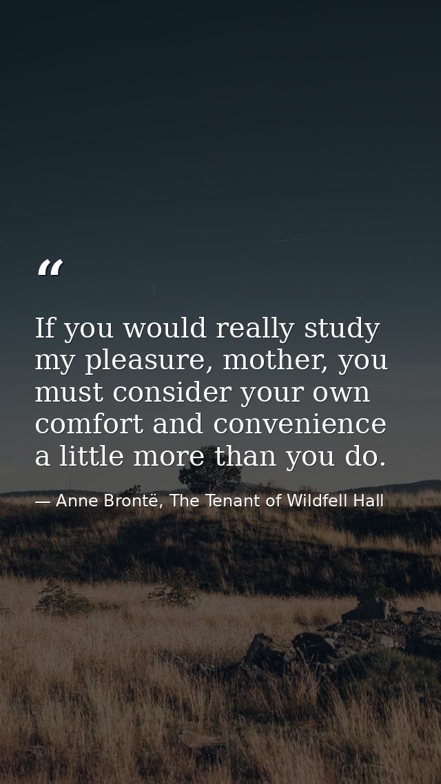 If you would really study my pleasure, mother, you must consider your own comfort and convenience a little more than you — Anne Brontë, The Tenant of Wildfell Hall