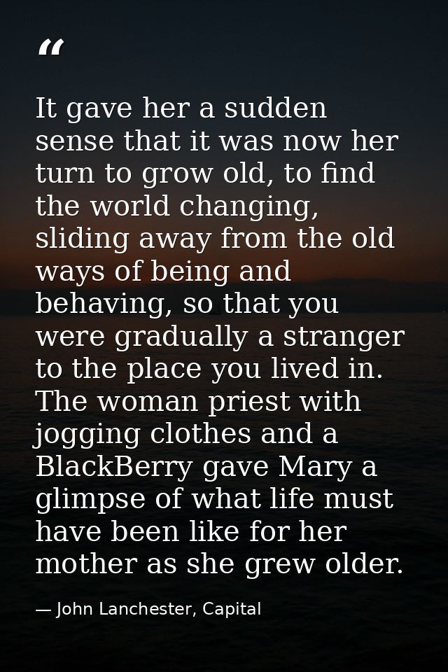 It gave her a sudden sense that it was now her turn to grow old, to find the world changing, sliding away from the old w — John Lanchester, Capital