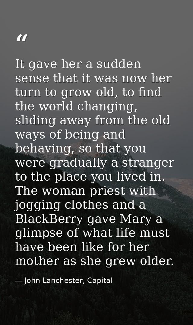 It gave her a sudden sense that it was now her turn to grow old, to find the world changing, sliding away from the old w — John Lanchester, Capital