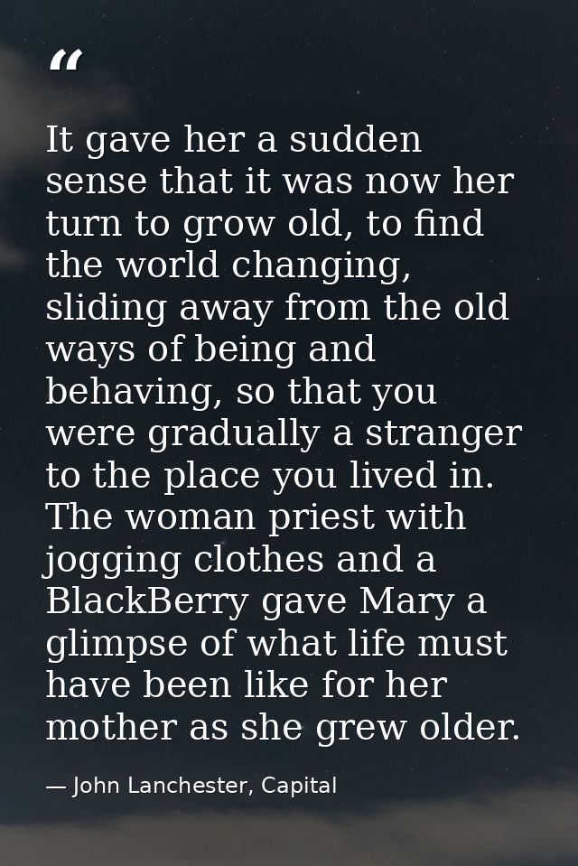 It gave her a sudden sense that it was now her turn to grow old, to find the world changing, sliding away from the old w — John Lanchester, Capital