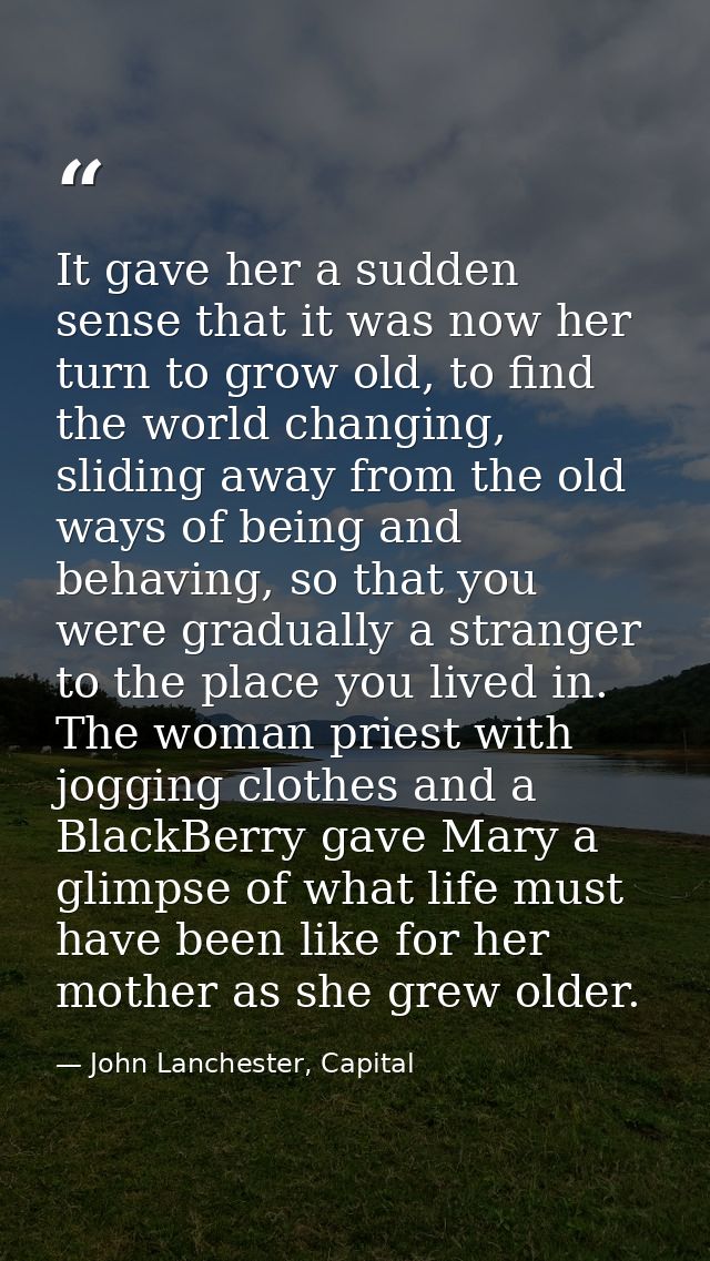 It gave her a sudden sense that it was now her turn to grow old, to find the world changing, sliding away from the old w — John Lanchester, Capital
