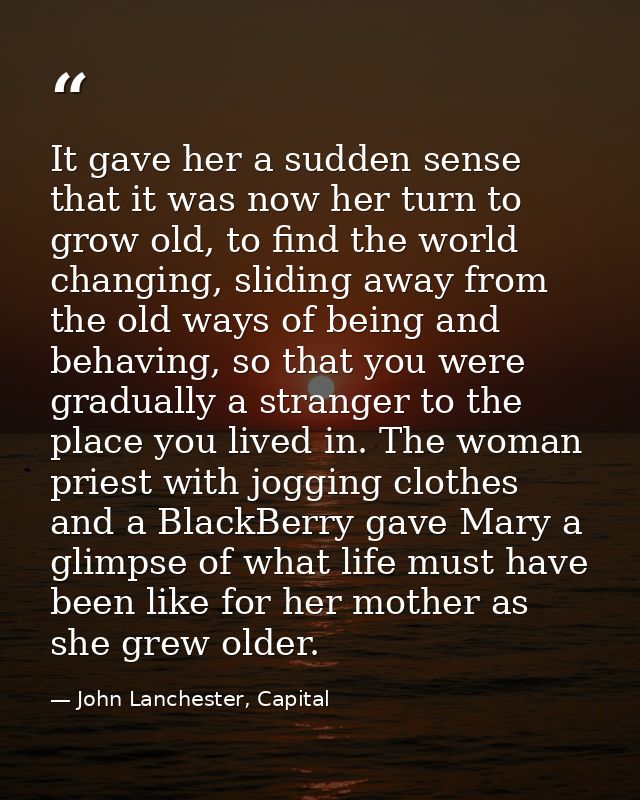 It gave her a sudden sense that it was now her turn to grow old, to find the world changing, sliding away from the old w — John Lanchester, Capital