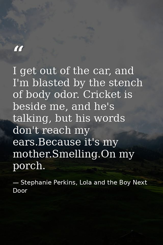 I get out of the car, and I'm blasted by the stench of body odor. Cricket is beside me, and he's talking, but his words  — Stephanie Perkins, Lola and the Boy Next Door
