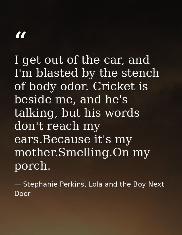 I get out of the car, and I'm blasted by the stench of body odor. Cricket is beside me, and he's talking, but his words  — Stephanie Perkins, Lola and the Boy Next Door