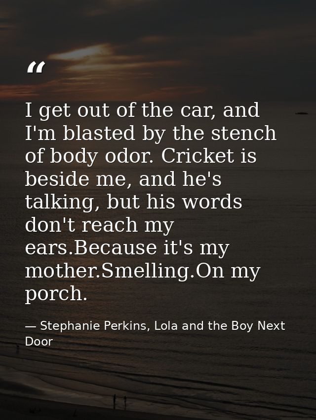 I get out of the car, and I'm blasted by the stench of body odor. Cricket is beside me, and he's talking, but his words  — Stephanie Perkins, Lola and the Boy Next Door