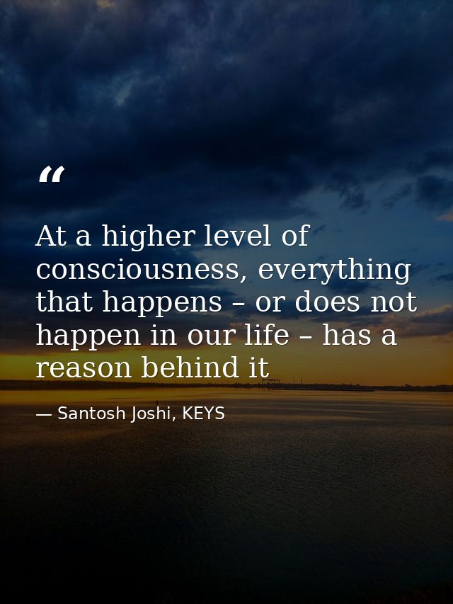 At a higher level of consciousness, everything that happens – or does not happen in our life – has a reason behind it — Santosh Joshi, KEYS