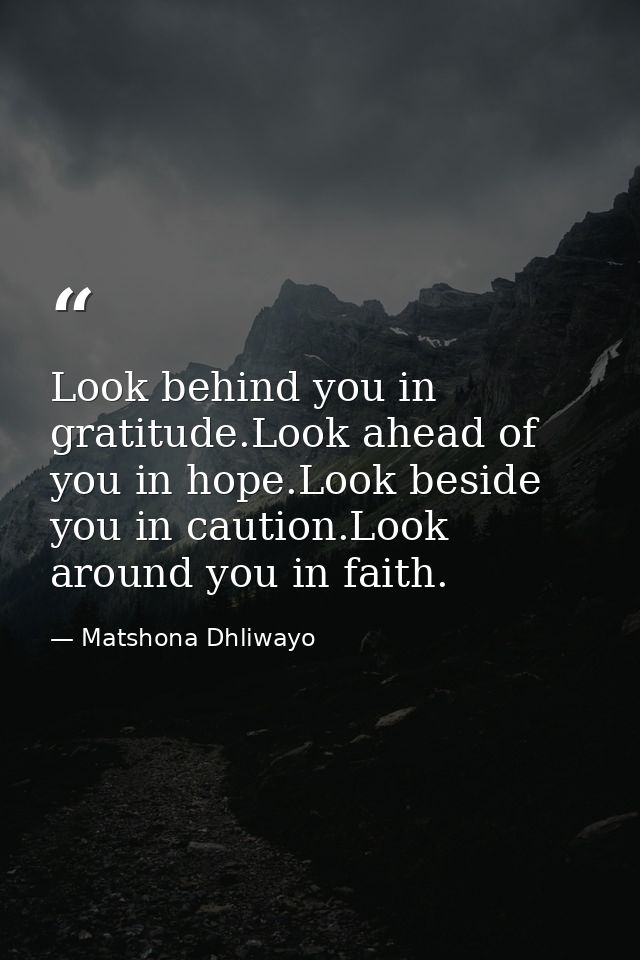 Look behind you in gratitude.Look ahead of you in hope.Look beside you in caution.Look around you in faith. — Matshona Dhliwayo