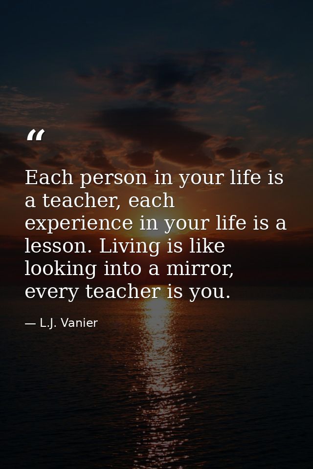 Each person in your life is a teacher, each experience in your life is a lesson. Living is like looking into a mirror, e — L.J. Vanier