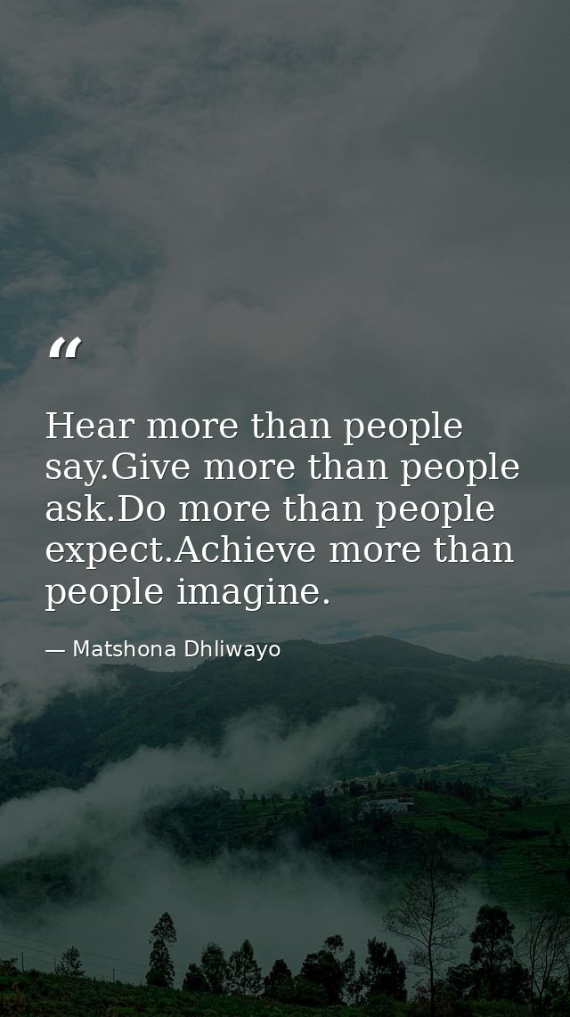 Hear more than people say.Give more than people ask.Do more than people expect.Achieve more than people imagine. — Matshona Dhliwayo