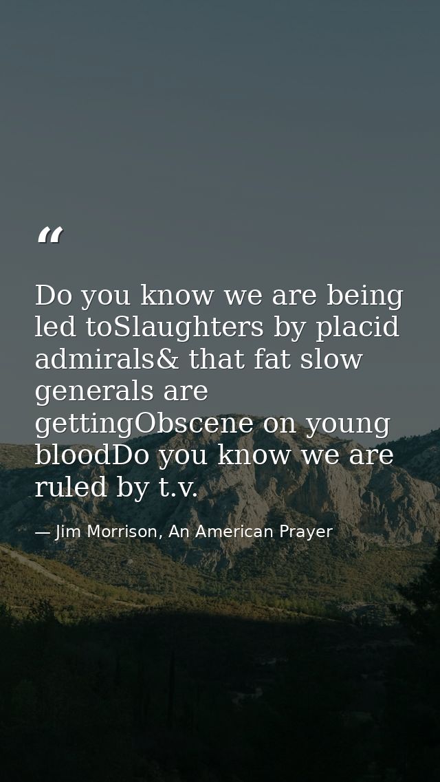 Do you know we are being led toSlaughters by placid admirals& that fat slow generals are gettingObscene on young bloodDo — Jim Morrison, An American Prayer