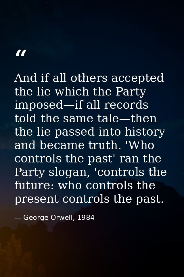 And if all others accepted the lie which the Party imposed—if all records told the same tale—then the lie passed into hi — George Orwell, 1984