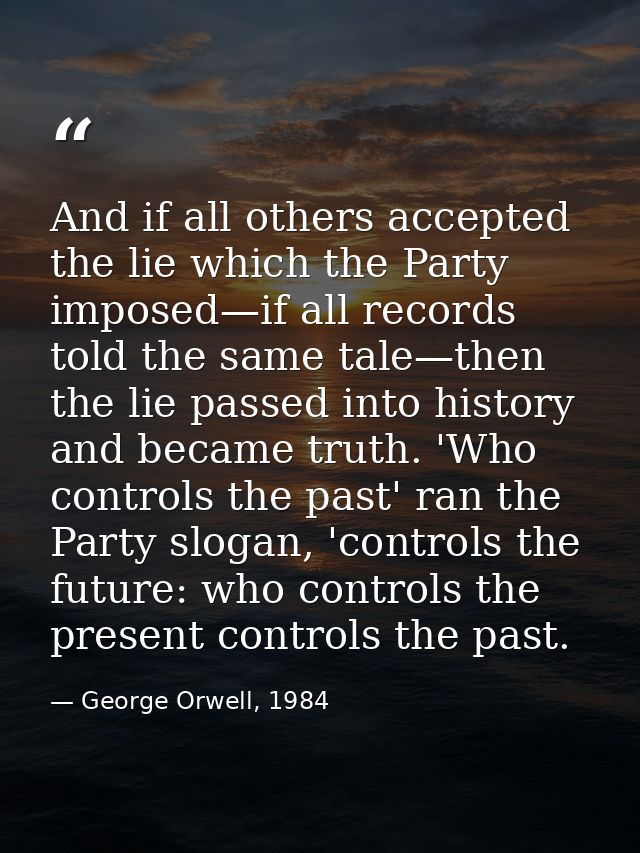 And if all others accepted the lie which the Party imposed—if all records told the same tale—then the lie passed into hi — George Orwell, 1984