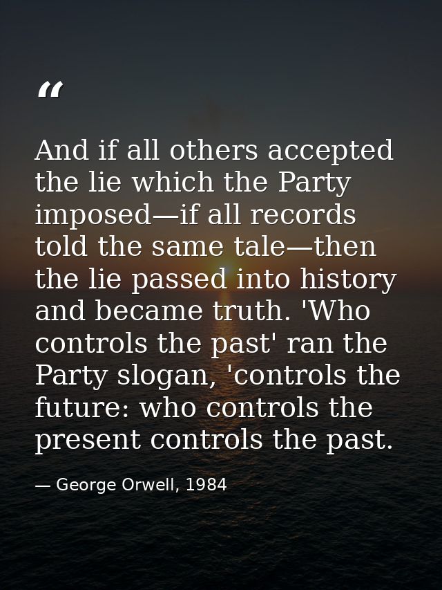 And if all others accepted the lie which the Party imposed—if all records told the same tale—then the lie passed into hi — George Orwell, 1984