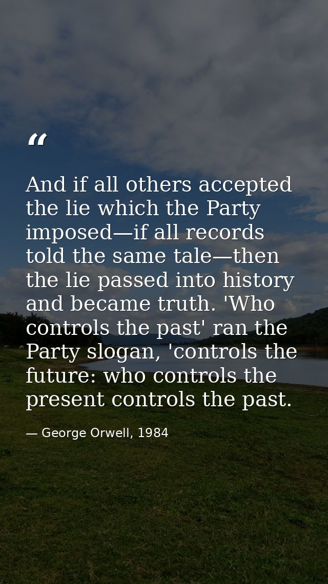 And if all others accepted the lie which the Party imposed—if all records told the same tale—then the lie passed into hi — George Orwell, 1984