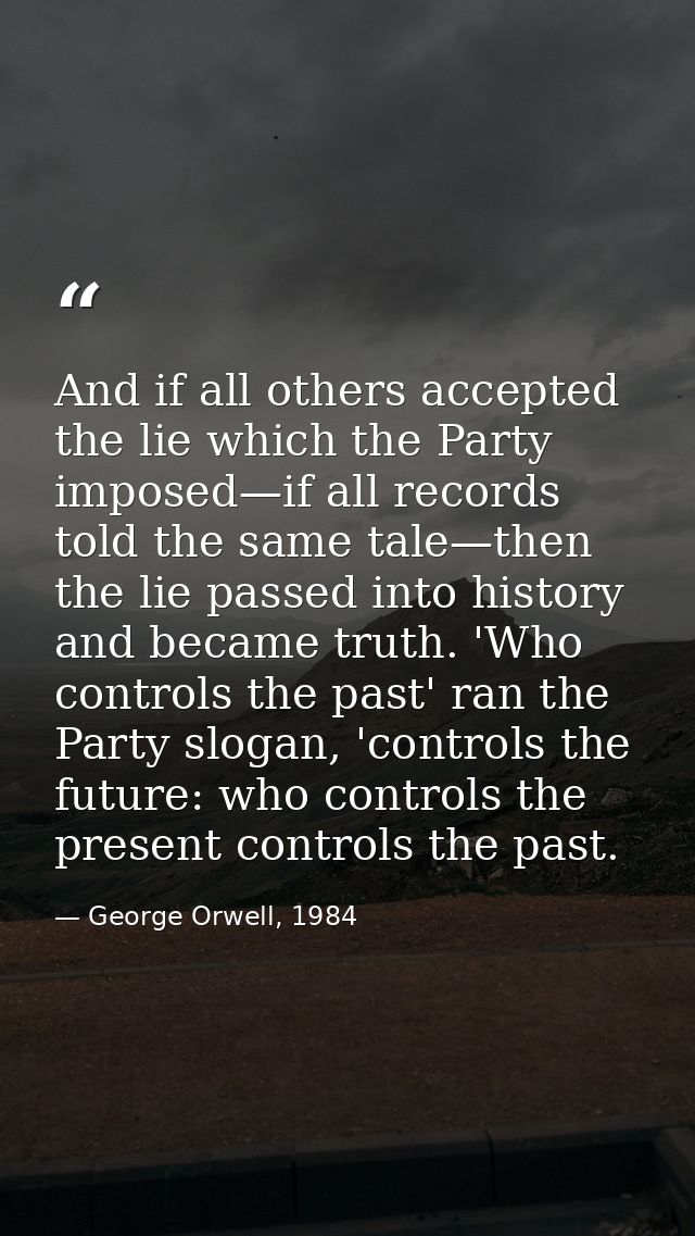 And if all others accepted the lie which the Party imposed—if all records told the same tale—then the lie passed into hi — George Orwell, 1984