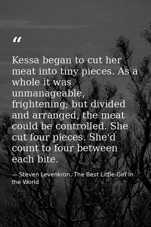 Kessa began to cut her meat into tiny pieces. As a whole it was unmanageable, frightening; but divided and arranged, the — Steven Levenkron, The Best Little Girl in the World