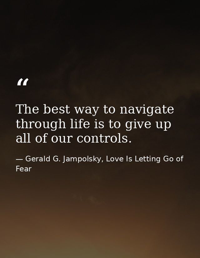 The best way to navigate through life is to give up all of our controls. — Gerald G. Jampolsky, Love Is Letting Go of Fear