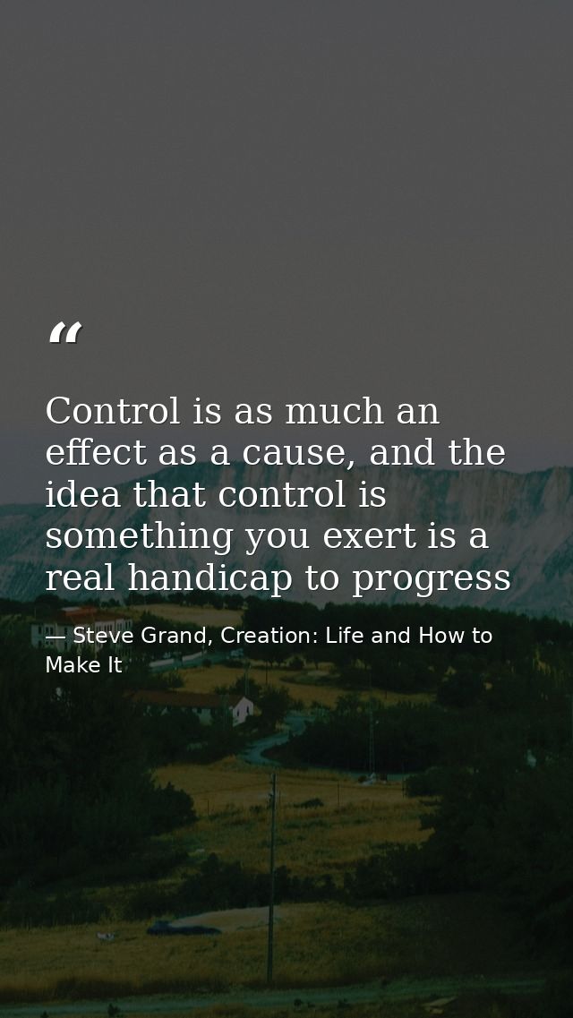 Control is as much an effect as a cause, and the idea that control is something you exert is a real handicap to progress — Steve Grand, Creation: Life and How to Make It