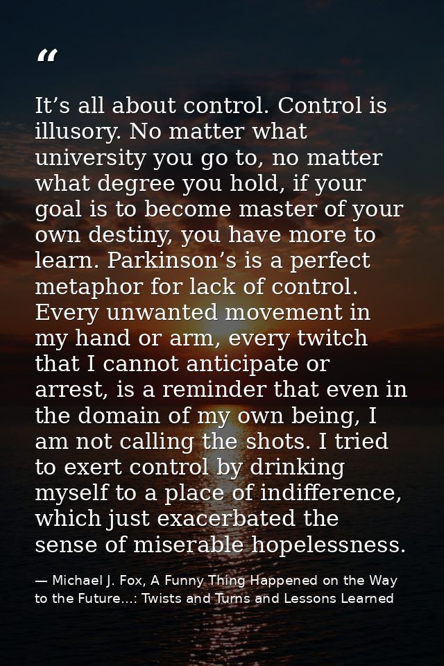 It’s all about control. Control is illusory. No matter what university you go to, no matter what degree you hold, if you — Michael J. Fox, A Funny Thing Happened on the Way to the Future...: Twists and Turns and Lessons Learned