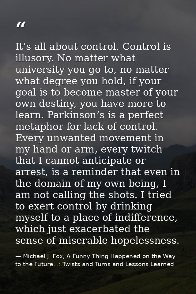 It’s all about control. Control is illusory. No matter what university you go to, no matter what degree you hold, if you — Michael J. Fox, A Funny Thing Happened on the Way to the Future...: Twists and Turns and Lessons Learned