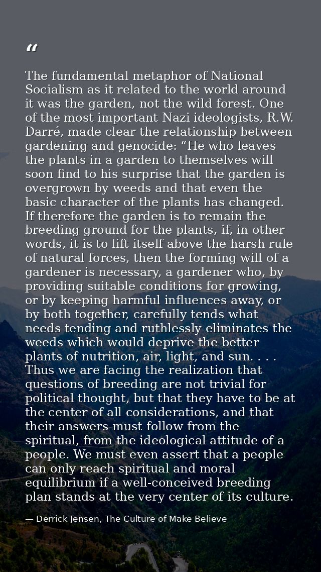 The fundamental metaphor of National Socialism as it related to the world around it was the garden, not the wild forest. — Derrick Jensen, The Culture of Make Believe