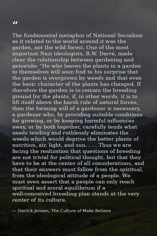 The fundamental metaphor of National Socialism as it related to the world around it was the garden, not the wild forest. — Derrick Jensen, The Culture of Make Believe