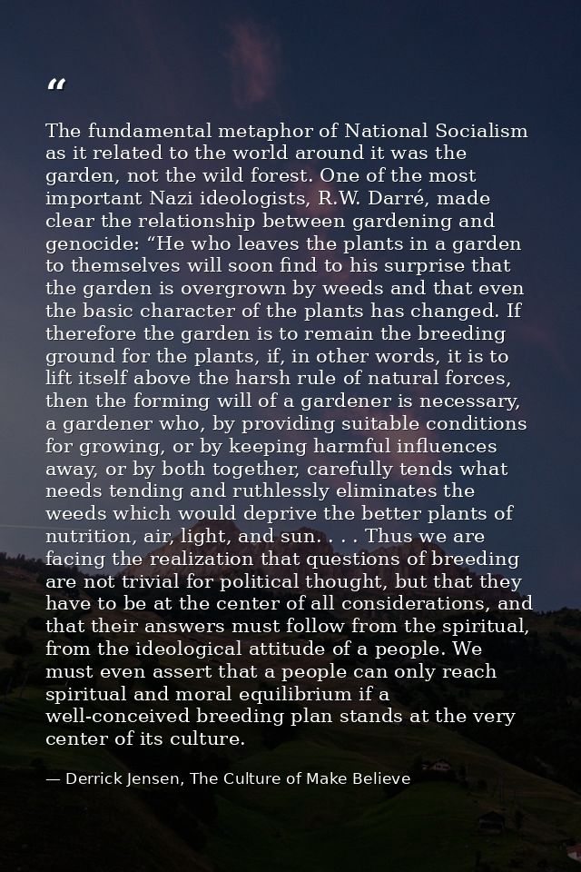 The fundamental metaphor of National Socialism as it related to the world around it was the garden, not the wild forest. — Derrick Jensen, The Culture of Make Believe