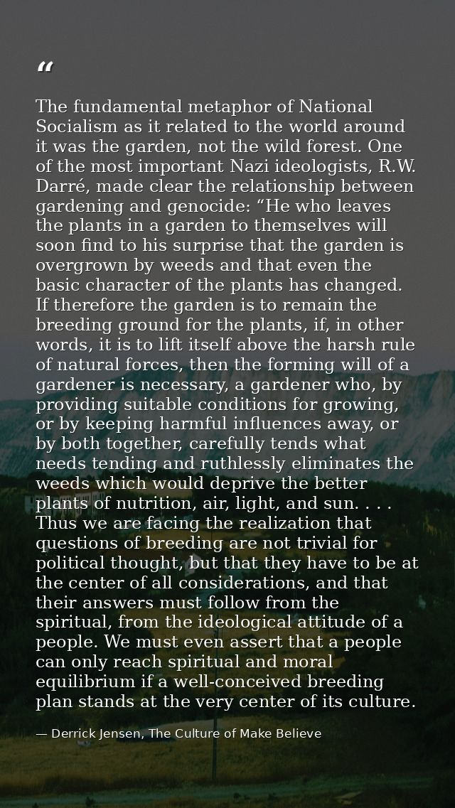 The fundamental metaphor of National Socialism as it related to the world around it was the garden, not the wild forest. — Derrick Jensen, The Culture of Make Believe
