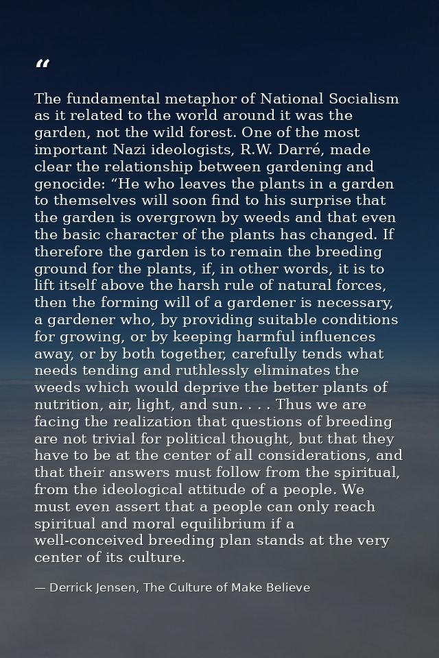 The fundamental metaphor of National Socialism as it related to the world around it was the garden, not the wild forest. — Derrick Jensen, The Culture of Make Believe