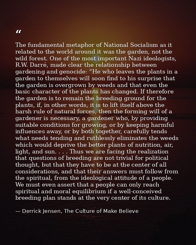 The fundamental metaphor of National Socialism as it related to the world around it was the garden, not the wild forest. — Derrick Jensen, The Culture of Make Believe