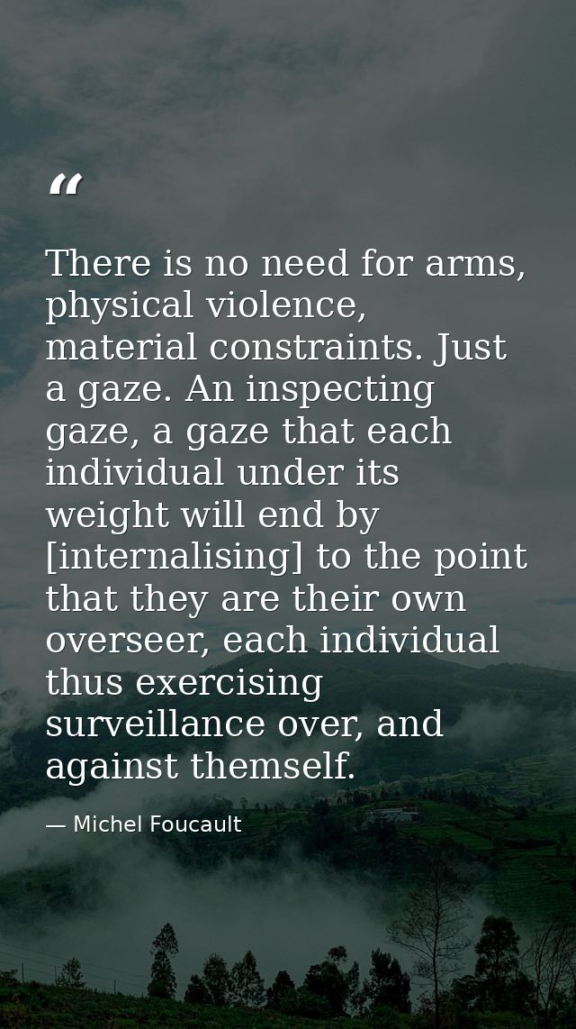 There is no need for arms, physical violence, material constraints. Just a gaze. An inspecting gaze, a gaze that each in — Michel Foucault