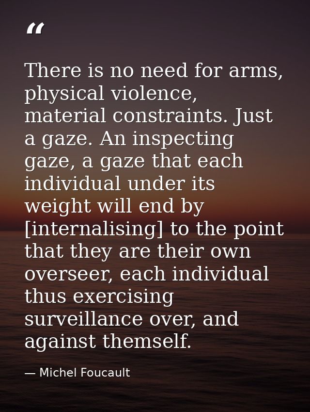 There is no need for arms, physical violence, material constraints. Just a gaze. An inspecting gaze, a gaze that each in — Michel Foucault